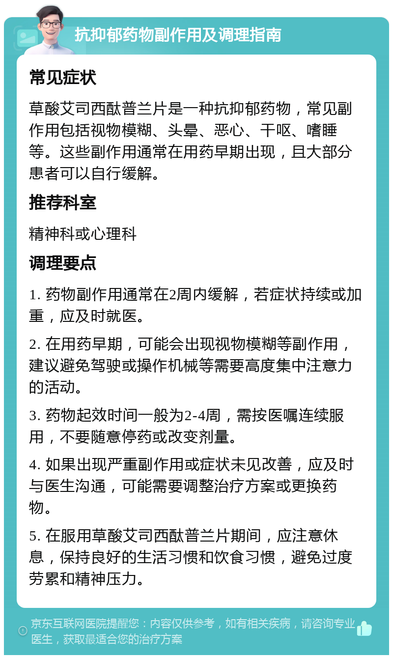 抗抑郁药物副作用及调理指南 常见症状 草酸艾司西酞普兰片是一种抗抑郁药物，常见副作用包括视物模糊、头晕、恶心、干呕、嗜睡等。这些副作用通常在用药早期出现，且大部分患者可以自行缓解。 推荐科室 精神科或心理科 调理要点 1. 药物副作用通常在2周内缓解，若症状持续或加重，应及时就医。 2. 在用药早期，可能会出现视物模糊等副作用，建议避免驾驶或操作机械等需要高度集中注意力的活动。 3. 药物起效时间一般为2-4周，需按医嘱连续服用，不要随意停药或改变剂量。 4. 如果出现严重副作用或症状未见改善，应及时与医生沟通，可能需要调整治疗方案或更换药物。 5. 在服用草酸艾司西酞普兰片期间，应注意休息，保持良好的生活习惯和饮食习惯，避免过度劳累和精神压力。