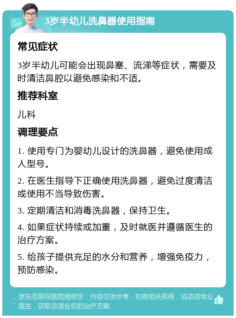 3岁半幼儿洗鼻器使用指南 常见症状 3岁半幼儿可能会出现鼻塞、流涕等症状，需要及时清洁鼻腔以避免感染和不适。 推荐科室 儿科 调理要点 1. 使用专门为婴幼儿设计的洗鼻器，避免使用成人型号。 2. 在医生指导下正确使用洗鼻器，避免过度清洁或使用不当导致伤害。 3. 定期清洁和消毒洗鼻器，保持卫生。 4. 如果症状持续或加重，及时就医并遵循医生的治疗方案。 5. 给孩子提供充足的水分和营养，增强免疫力，预防感染。