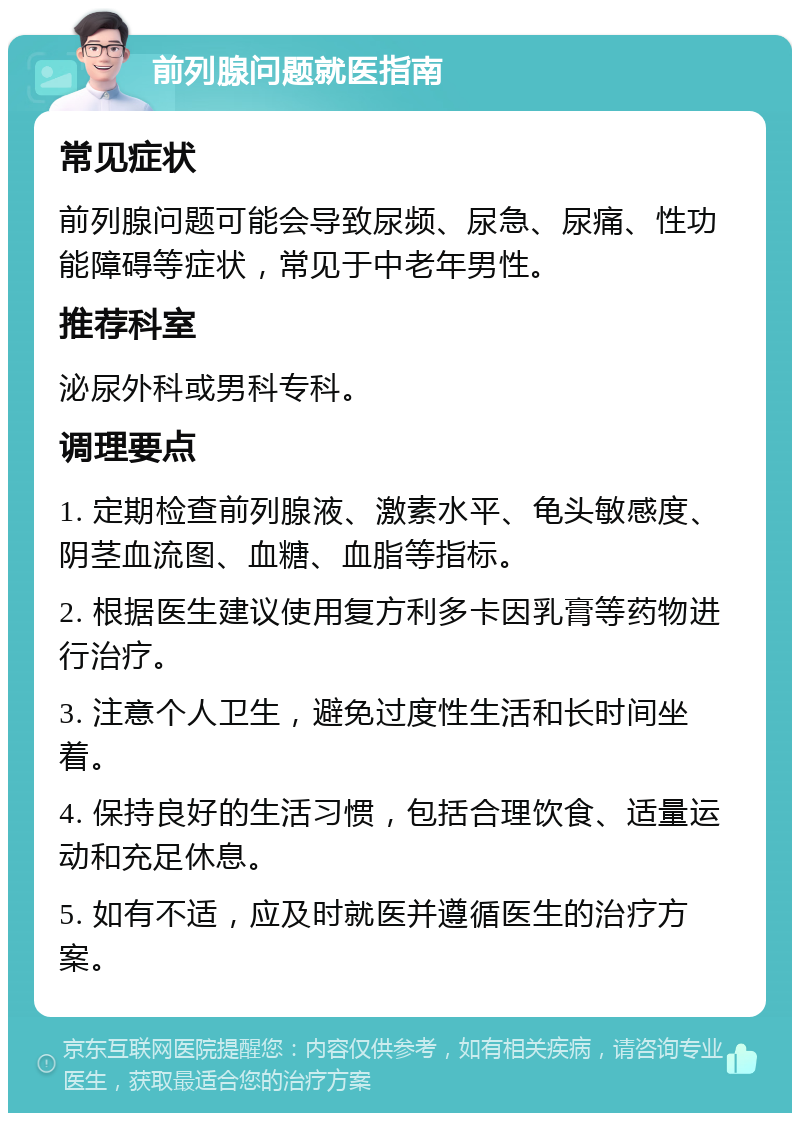 前列腺问题就医指南 常见症状 前列腺问题可能会导致尿频、尿急、尿痛、性功能障碍等症状，常见于中老年男性。 推荐科室 泌尿外科或男科专科。 调理要点 1. 定期检查前列腺液、激素水平、龟头敏感度、阴茎血流图、血糖、血脂等指标。 2. 根据医生建议使用复方利多卡因乳膏等药物进行治疗。 3. 注意个人卫生，避免过度性生活和长时间坐着。 4. 保持良好的生活习惯，包括合理饮食、适量运动和充足休息。 5. 如有不适，应及时就医并遵循医生的治疗方案。