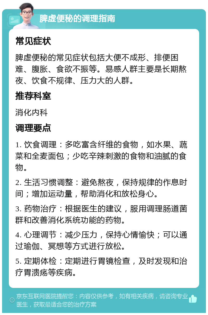 脾虚便秘的调理指南 常见症状 脾虚便秘的常见症状包括大便不成形、排便困难、腹胀、食欲不振等。易感人群主要是长期熬夜、饮食不规律、压力大的人群。 推荐科室 消化内科 调理要点 1. 饮食调理：多吃富含纤维的食物，如水果、蔬菜和全麦面包；少吃辛辣刺激的食物和油腻的食物。 2. 生活习惯调整：避免熬夜，保持规律的作息时间；增加运动量，帮助消化和放松身心。 3. 药物治疗：根据医生的建议，服用调理肠道菌群和改善消化系统功能的药物。 4. 心理调节：减少压力，保持心情愉快；可以通过瑜伽、冥想等方式进行放松。 5. 定期体检：定期进行胃镜检查，及时发现和治疗胃溃疡等疾病。