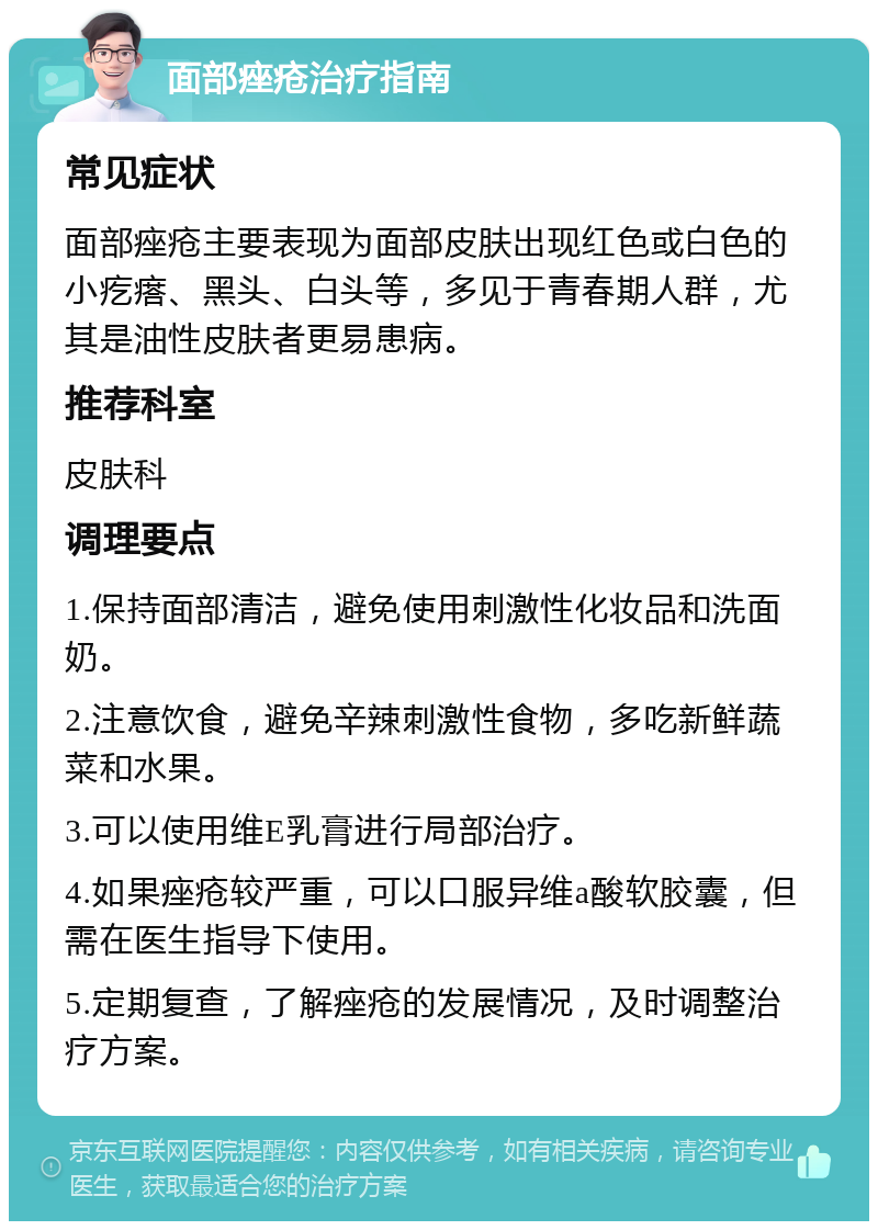 面部痤疮治疗指南 常见症状 面部痤疮主要表现为面部皮肤出现红色或白色的小疙瘩、黑头、白头等，多见于青春期人群，尤其是油性皮肤者更易患病。 推荐科室 皮肤科 调理要点 1.保持面部清洁，避免使用刺激性化妆品和洗面奶。 2.注意饮食，避免辛辣刺激性食物，多吃新鲜蔬菜和水果。 3.可以使用维E乳膏进行局部治疗。 4.如果痤疮较严重，可以口服异维a酸软胶囊，但需在医生指导下使用。 5.定期复查，了解痤疮的发展情况，及时调整治疗方案。