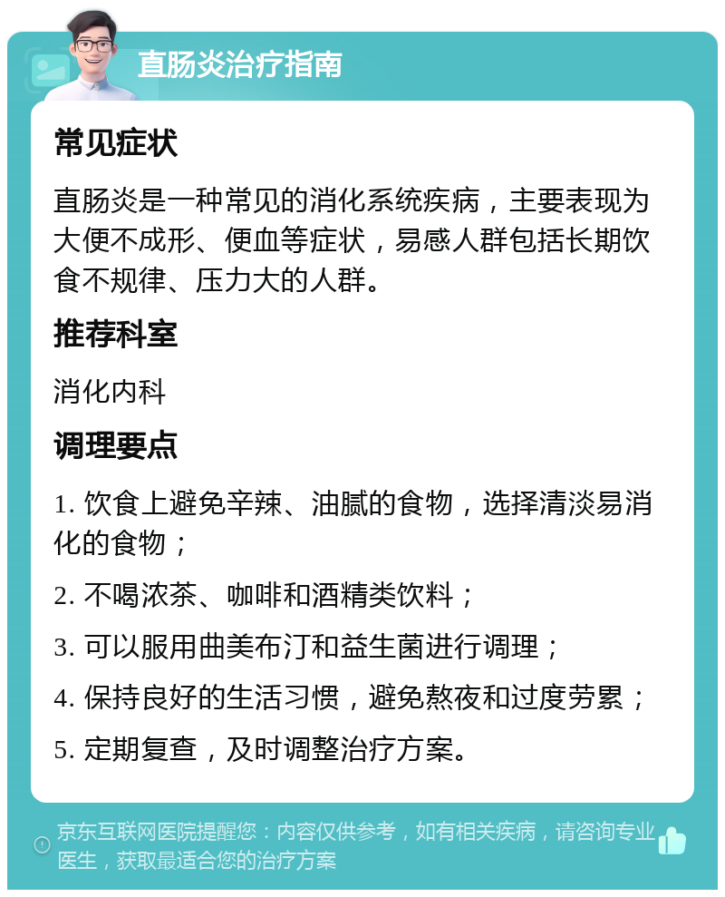 直肠炎治疗指南 常见症状 直肠炎是一种常见的消化系统疾病，主要表现为大便不成形、便血等症状，易感人群包括长期饮食不规律、压力大的人群。 推荐科室 消化内科 调理要点 1. 饮食上避免辛辣、油腻的食物，选择清淡易消化的食物； 2. 不喝浓茶、咖啡和酒精类饮料； 3. 可以服用曲美布汀和益生菌进行调理； 4. 保持良好的生活习惯，避免熬夜和过度劳累； 5. 定期复查，及时调整治疗方案。