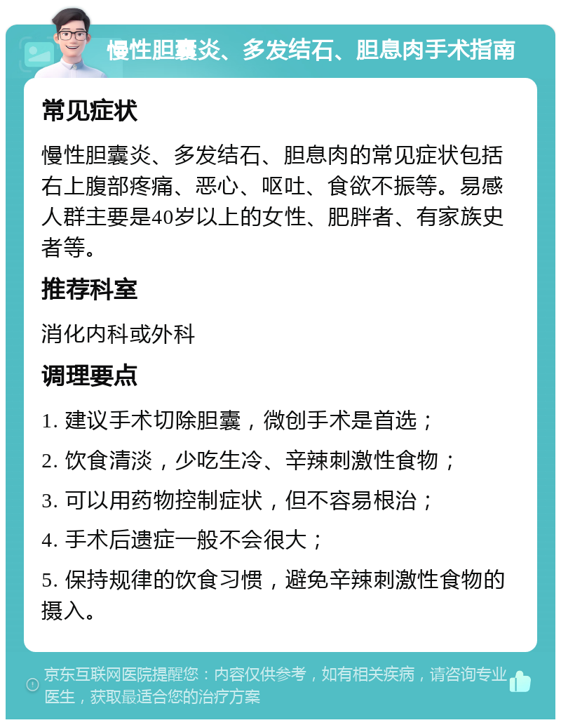 慢性胆囊炎、多发结石、胆息肉手术指南 常见症状 慢性胆囊炎、多发结石、胆息肉的常见症状包括右上腹部疼痛、恶心、呕吐、食欲不振等。易感人群主要是40岁以上的女性、肥胖者、有家族史者等。 推荐科室 消化内科或外科 调理要点 1. 建议手术切除胆囊，微创手术是首选； 2. 饮食清淡，少吃生冷、辛辣刺激性食物； 3. 可以用药物控制症状，但不容易根治； 4. 手术后遗症一般不会很大； 5. 保持规律的饮食习惯，避免辛辣刺激性食物的摄入。