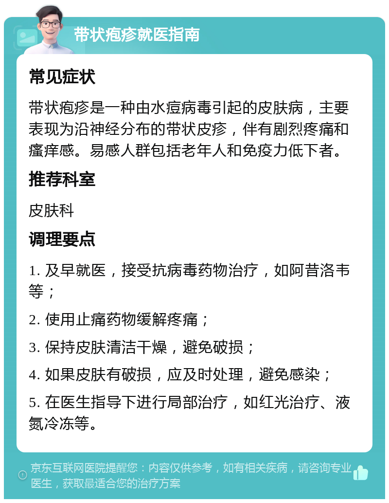 带状疱疹就医指南 常见症状 带状疱疹是一种由水痘病毒引起的皮肤病，主要表现为沿神经分布的带状皮疹，伴有剧烈疼痛和瘙痒感。易感人群包括老年人和免疫力低下者。 推荐科室 皮肤科 调理要点 1. 及早就医，接受抗病毒药物治疗，如阿昔洛韦等； 2. 使用止痛药物缓解疼痛； 3. 保持皮肤清洁干燥，避免破损； 4. 如果皮肤有破损，应及时处理，避免感染； 5. 在医生指导下进行局部治疗，如红光治疗、液氮冷冻等。