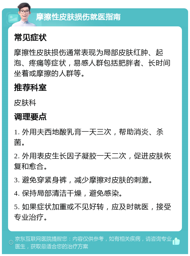 摩擦性皮肤损伤就医指南 常见症状 摩擦性皮肤损伤通常表现为局部皮肤红肿、起泡、疼痛等症状，易感人群包括肥胖者、长时间坐着或摩擦的人群等。 推荐科室 皮肤科 调理要点 1. 外用夫西地酸乳膏一天三次，帮助消炎、杀菌。 2. 外用表皮生长因子凝胶一天二次，促进皮肤恢复和愈合。 3. 避免穿紧身裤，减少摩擦对皮肤的刺激。 4. 保持局部清洁干燥，避免感染。 5. 如果症状加重或不见好转，应及时就医，接受专业治疗。