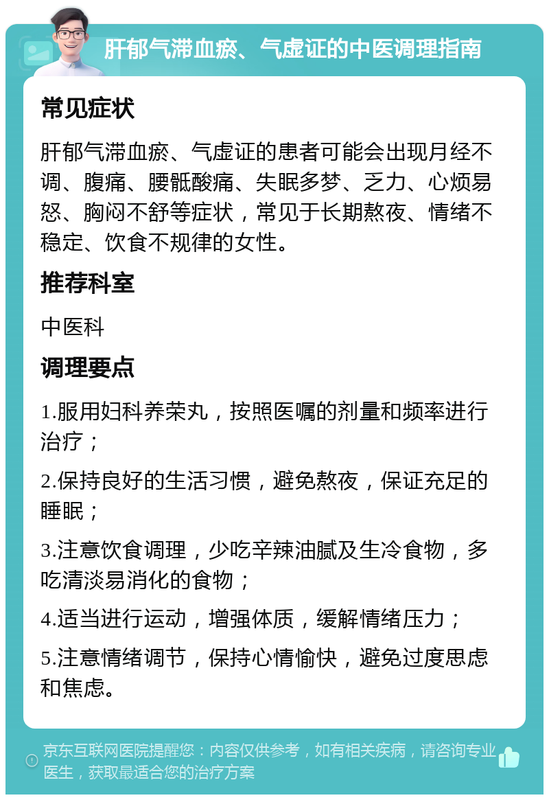 肝郁气滞血瘀、气虚证的中医调理指南 常见症状 肝郁气滞血瘀、气虚证的患者可能会出现月经不调、腹痛、腰骶酸痛、失眠多梦、乏力、心烦易怒、胸闷不舒等症状，常见于长期熬夜、情绪不稳定、饮食不规律的女性。 推荐科室 中医科 调理要点 1.服用妇科养荣丸，按照医嘱的剂量和频率进行治疗； 2.保持良好的生活习惯，避免熬夜，保证充足的睡眠； 3.注意饮食调理，少吃辛辣油腻及生冷食物，多吃清淡易消化的食物； 4.适当进行运动，增强体质，缓解情绪压力； 5.注意情绪调节，保持心情愉快，避免过度思虑和焦虑。