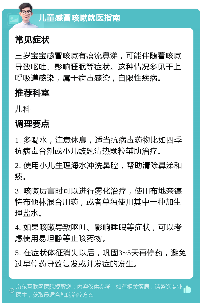 儿童感冒咳嗽就医指南 常见症状 三岁宝宝感冒咳嗽有痰流鼻涕，可能伴随着咳嗽导致呕吐、影响睡眠等症状。这种情况多见于上呼吸道感染，属于病毒感染，自限性疾病。 推荐科室 儿科 调理要点 1. 多喝水，注意休息，适当抗病毒药物比如四季抗病毒合剂或小儿豉翘清热颗粒辅助治疗。 2. 使用小儿生理海水冲洗鼻腔，帮助清除鼻涕和痰。 3. 咳嗽厉害时可以进行雾化治疗，使用布地奈德特布他林混合用药，或者单独使用其中一种加生理盐水。 4. 如果咳嗽导致呕吐、影响睡眠等症状，可以考虑使用易坦静等止咳药物。 5. 在症状体征消失以后，巩固3~5天再停药，避免过早停药导致复发或并发症的发生。