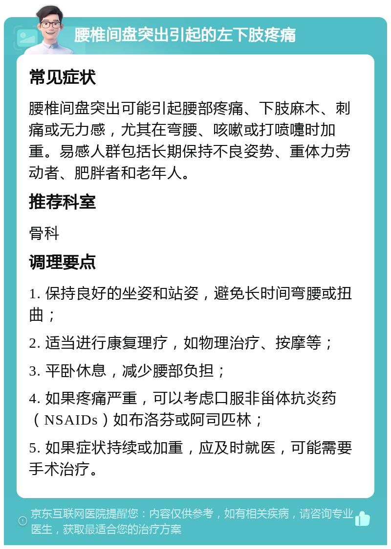 腰椎间盘突出引起的左下肢疼痛 常见症状 腰椎间盘突出可能引起腰部疼痛、下肢麻木、刺痛或无力感，尤其在弯腰、咳嗽或打喷嚏时加重。易感人群包括长期保持不良姿势、重体力劳动者、肥胖者和老年人。 推荐科室 骨科 调理要点 1. 保持良好的坐姿和站姿，避免长时间弯腰或扭曲； 2. 适当进行康复理疗，如物理治疗、按摩等； 3. 平卧休息，减少腰部负担； 4. 如果疼痛严重，可以考虑口服非甾体抗炎药（NSAIDs）如布洛芬或阿司匹林； 5. 如果症状持续或加重，应及时就医，可能需要手术治疗。