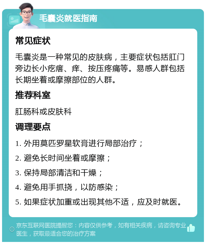 毛囊炎就医指南 常见症状 毛囊炎是一种常见的皮肤病，主要症状包括肛门旁边长小疙瘩、痒、按压疼痛等。易感人群包括长期坐着或摩擦部位的人群。 推荐科室 肛肠科或皮肤科 调理要点 1. 外用莫匹罗星软膏进行局部治疗； 2. 避免长时间坐着或摩擦； 3. 保持局部清洁和干燥； 4. 避免用手抓挠，以防感染； 5. 如果症状加重或出现其他不适，应及时就医。