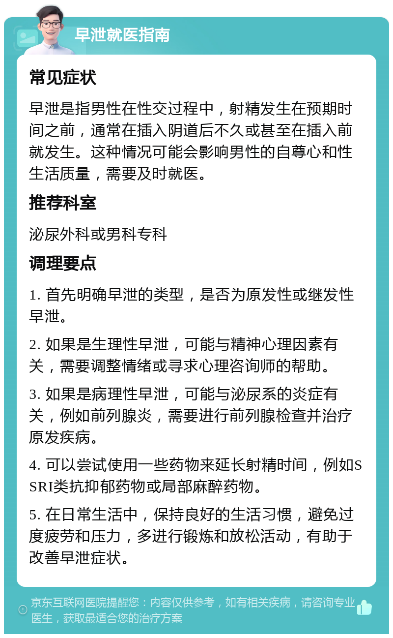 早泄就医指南 常见症状 早泄是指男性在性交过程中，射精发生在预期时间之前，通常在插入阴道后不久或甚至在插入前就发生。这种情况可能会影响男性的自尊心和性生活质量，需要及时就医。 推荐科室 泌尿外科或男科专科 调理要点 1. 首先明确早泄的类型，是否为原发性或继发性早泄。 2. 如果是生理性早泄，可能与精神心理因素有关，需要调整情绪或寻求心理咨询师的帮助。 3. 如果是病理性早泄，可能与泌尿系的炎症有关，例如前列腺炎，需要进行前列腺检查并治疗原发疾病。 4. 可以尝试使用一些药物来延长射精时间，例如SSRI类抗抑郁药物或局部麻醉药物。 5. 在日常生活中，保持良好的生活习惯，避免过度疲劳和压力，多进行锻炼和放松活动，有助于改善早泄症状。