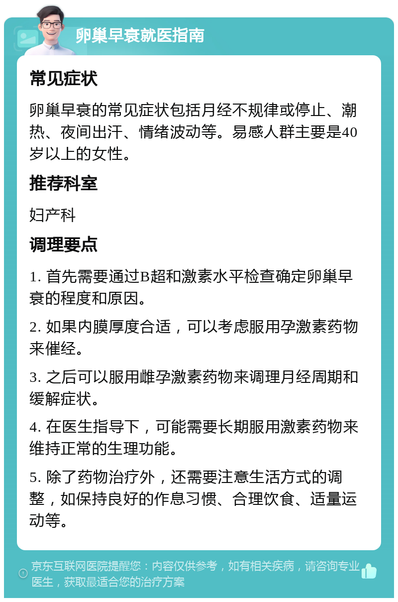 卵巢早衰就医指南 常见症状 卵巢早衰的常见症状包括月经不规律或停止、潮热、夜间出汗、情绪波动等。易感人群主要是40岁以上的女性。 推荐科室 妇产科 调理要点 1. 首先需要通过B超和激素水平检查确定卵巢早衰的程度和原因。 2. 如果内膜厚度合适，可以考虑服用孕激素药物来催经。 3. 之后可以服用雌孕激素药物来调理月经周期和缓解症状。 4. 在医生指导下，可能需要长期服用激素药物来维持正常的生理功能。 5. 除了药物治疗外，还需要注意生活方式的调整，如保持良好的作息习惯、合理饮食、适量运动等。