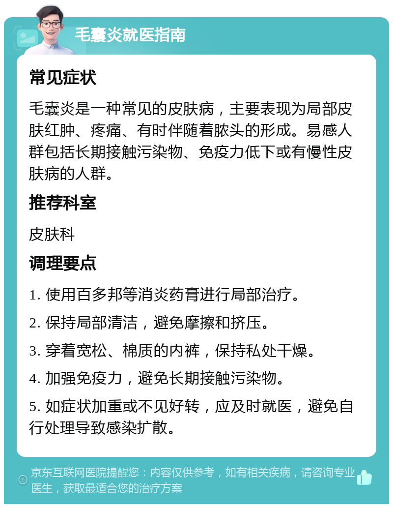 毛囊炎就医指南 常见症状 毛囊炎是一种常见的皮肤病，主要表现为局部皮肤红肿、疼痛、有时伴随着脓头的形成。易感人群包括长期接触污染物、免疫力低下或有慢性皮肤病的人群。 推荐科室 皮肤科 调理要点 1. 使用百多邦等消炎药膏进行局部治疗。 2. 保持局部清洁，避免摩擦和挤压。 3. 穿着宽松、棉质的内裤，保持私处干燥。 4. 加强免疫力，避免长期接触污染物。 5. 如症状加重或不见好转，应及时就医，避免自行处理导致感染扩散。