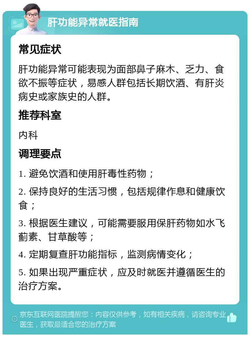 肝功能异常就医指南 常见症状 肝功能异常可能表现为面部鼻子麻木、乏力、食欲不振等症状，易感人群包括长期饮酒、有肝炎病史或家族史的人群。 推荐科室 内科 调理要点 1. 避免饮酒和使用肝毒性药物； 2. 保持良好的生活习惯，包括规律作息和健康饮食； 3. 根据医生建议，可能需要服用保肝药物如水飞蓟素、甘草酸等； 4. 定期复查肝功能指标，监测病情变化； 5. 如果出现严重症状，应及时就医并遵循医生的治疗方案。