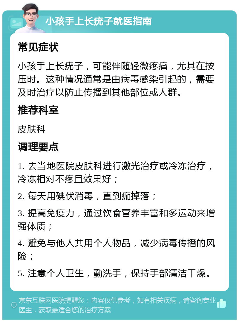 小孩手上长疣子就医指南 常见症状 小孩手上长疣子，可能伴随轻微疼痛，尤其在按压时。这种情况通常是由病毒感染引起的，需要及时治疗以防止传播到其他部位或人群。 推荐科室 皮肤科 调理要点 1. 去当地医院皮肤科进行激光治疗或冷冻治疗，冷冻相对不疼且效果好； 2. 每天用碘伏消毒，直到痂掉落； 3. 提高免疫力，通过饮食营养丰富和多运动来增强体质； 4. 避免与他人共用个人物品，减少病毒传播的风险； 5. 注意个人卫生，勤洗手，保持手部清洁干燥。