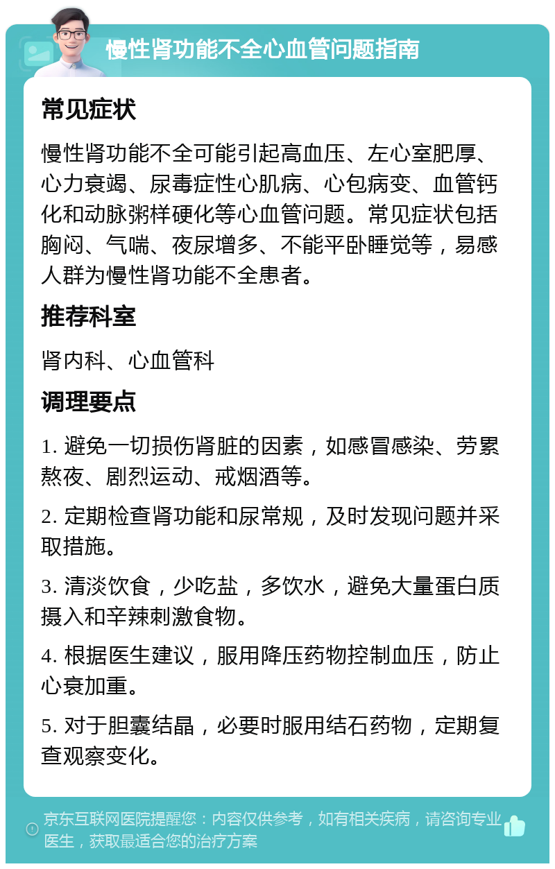 慢性肾功能不全心血管问题指南 常见症状 慢性肾功能不全可能引起高血压、左心室肥厚、心力衰竭、尿毒症性心肌病、心包病变、血管钙化和动脉粥样硬化等心血管问题。常见症状包括胸闷、气喘、夜尿增多、不能平卧睡觉等，易感人群为慢性肾功能不全患者。 推荐科室 肾内科、心血管科 调理要点 1. 避免一切损伤肾脏的因素，如感冒感染、劳累熬夜、剧烈运动、戒烟酒等。 2. 定期检查肾功能和尿常规，及时发现问题并采取措施。 3. 清淡饮食，少吃盐，多饮水，避免大量蛋白质摄入和辛辣刺激食物。 4. 根据医生建议，服用降压药物控制血压，防止心衰加重。 5. 对于胆囊结晶，必要时服用结石药物，定期复查观察变化。