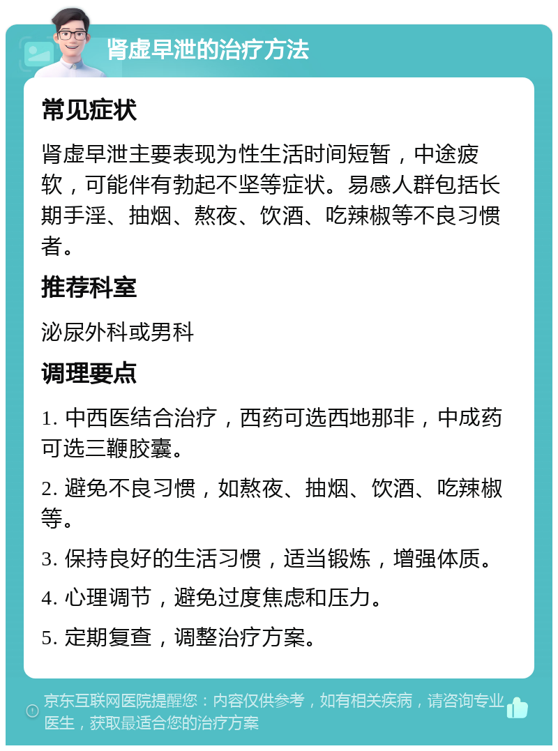 肾虚早泄的治疗方法 常见症状 肾虚早泄主要表现为性生活时间短暂，中途疲软，可能伴有勃起不坚等症状。易感人群包括长期手淫、抽烟、熬夜、饮酒、吃辣椒等不良习惯者。 推荐科室 泌尿外科或男科 调理要点 1. 中西医结合治疗，西药可选西地那非，中成药可选三鞭胶囊。 2. 避免不良习惯，如熬夜、抽烟、饮酒、吃辣椒等。 3. 保持良好的生活习惯，适当锻炼，增强体质。 4. 心理调节，避免过度焦虑和压力。 5. 定期复查，调整治疗方案。