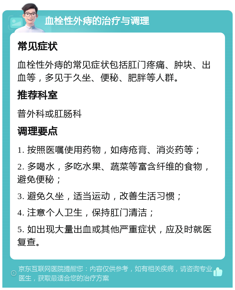 血栓性外痔的治疗与调理 常见症状 血栓性外痔的常见症状包括肛门疼痛、肿块、出血等，多见于久坐、便秘、肥胖等人群。 推荐科室 普外科或肛肠科 调理要点 1. 按照医嘱使用药物，如痔疮膏、消炎药等； 2. 多喝水，多吃水果、蔬菜等富含纤维的食物，避免便秘； 3. 避免久坐，适当运动，改善生活习惯； 4. 注意个人卫生，保持肛门清洁； 5. 如出现大量出血或其他严重症状，应及时就医复查。