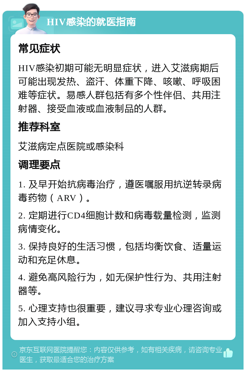 HIV感染的就医指南 常见症状 HIV感染初期可能无明显症状，进入艾滋病期后可能出现发热、盗汗、体重下降、咳嗽、呼吸困难等症状。易感人群包括有多个性伴侣、共用注射器、接受血液或血液制品的人群。 推荐科室 艾滋病定点医院或感染科 调理要点 1. 及早开始抗病毒治疗，遵医嘱服用抗逆转录病毒药物（ARV）。 2. 定期进行CD4细胞计数和病毒载量检测，监测病情变化。 3. 保持良好的生活习惯，包括均衡饮食、适量运动和充足休息。 4. 避免高风险行为，如无保护性行为、共用注射器等。 5. 心理支持也很重要，建议寻求专业心理咨询或加入支持小组。