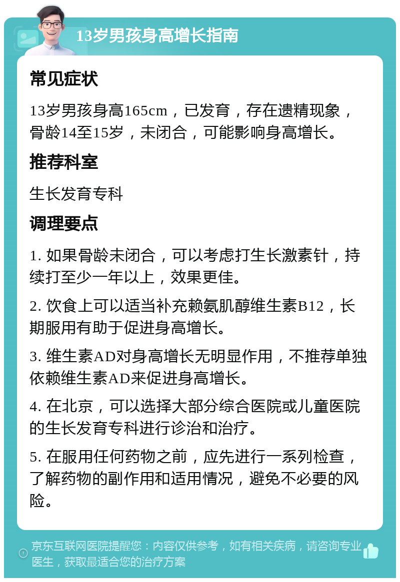 13岁男孩身高增长指南 常见症状 13岁男孩身高165cm，已发育，存在遗精现象，骨龄14至15岁，未闭合，可能影响身高增长。 推荐科室 生长发育专科 调理要点 1. 如果骨龄未闭合，可以考虑打生长激素针，持续打至少一年以上，效果更佳。 2. 饮食上可以适当补充赖氨肌醇维生素B12，长期服用有助于促进身高增长。 3. 维生素AD对身高增长无明显作用，不推荐单独依赖维生素AD来促进身高增长。 4. 在北京，可以选择大部分综合医院或儿童医院的生长发育专科进行诊治和治疗。 5. 在服用任何药物之前，应先进行一系列检查，了解药物的副作用和适用情况，避免不必要的风险。