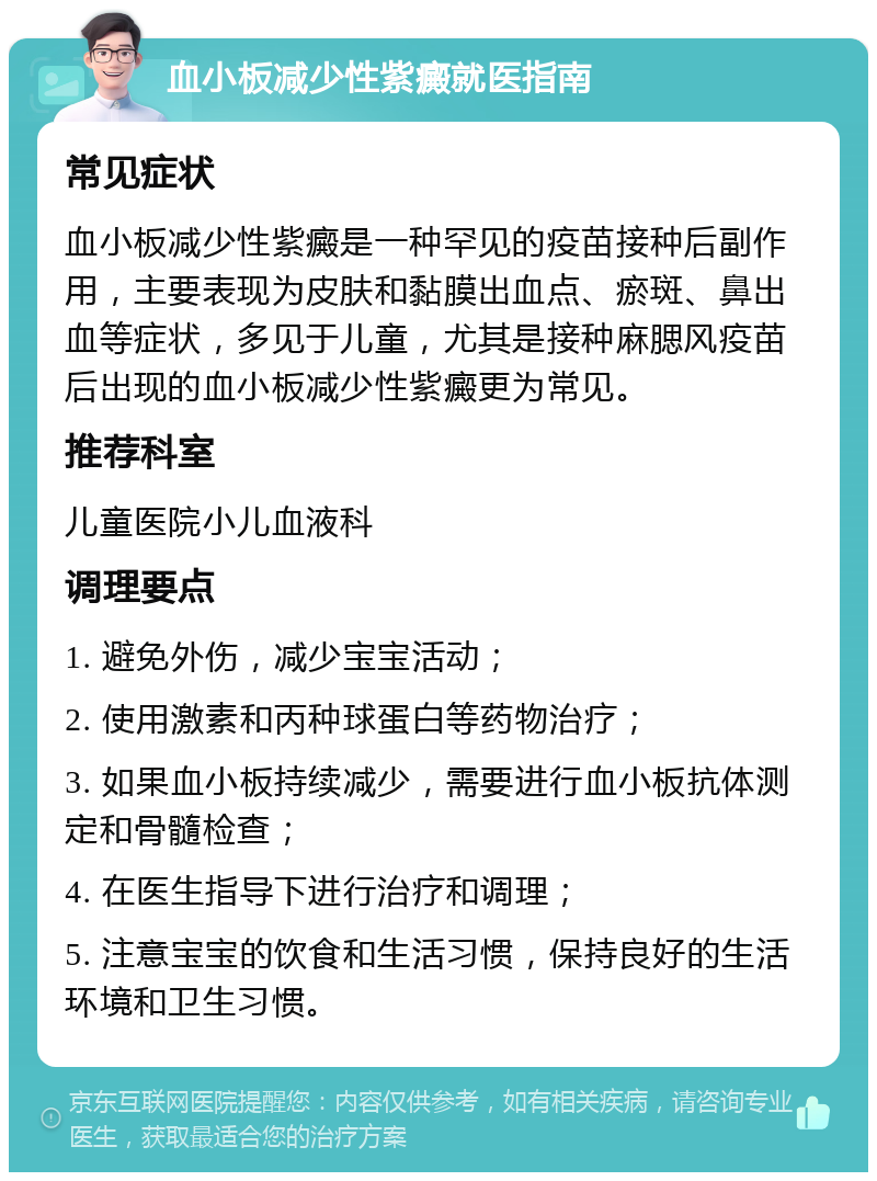 血小板减少性紫癜就医指南 常见症状 血小板减少性紫癜是一种罕见的疫苗接种后副作用，主要表现为皮肤和黏膜出血点、瘀斑、鼻出血等症状，多见于儿童，尤其是接种麻腮风疫苗后出现的血小板减少性紫癜更为常见。 推荐科室 儿童医院小儿血液科 调理要点 1. 避免外伤，减少宝宝活动； 2. 使用激素和丙种球蛋白等药物治疗； 3. 如果血小板持续减少，需要进行血小板抗体测定和骨髓检查； 4. 在医生指导下进行治疗和调理； 5. 注意宝宝的饮食和生活习惯，保持良好的生活环境和卫生习惯。