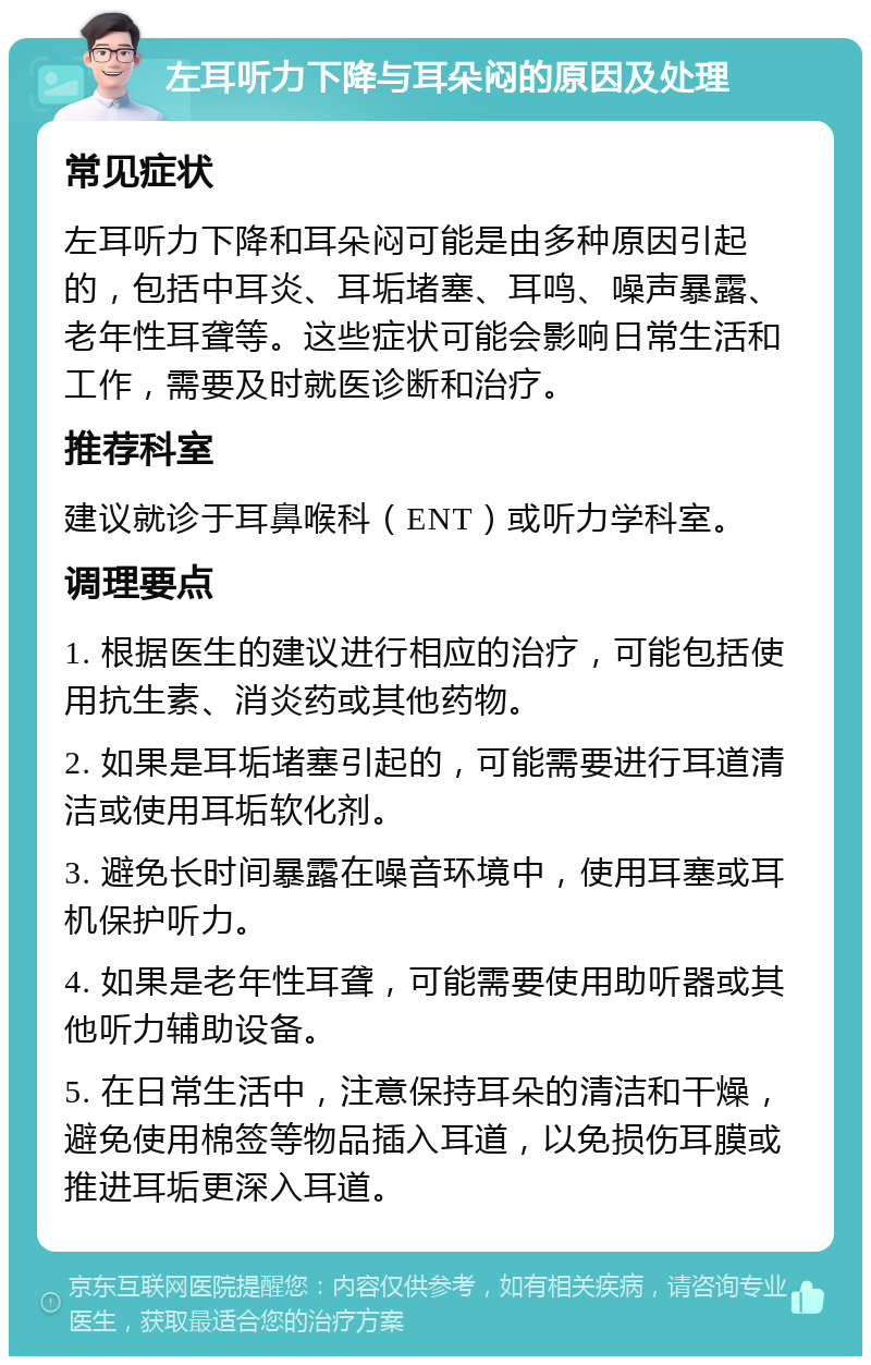 左耳听力下降与耳朵闷的原因及处理 常见症状 左耳听力下降和耳朵闷可能是由多种原因引起的，包括中耳炎、耳垢堵塞、耳鸣、噪声暴露、老年性耳聋等。这些症状可能会影响日常生活和工作，需要及时就医诊断和治疗。 推荐科室 建议就诊于耳鼻喉科（ENT）或听力学科室。 调理要点 1. 根据医生的建议进行相应的治疗，可能包括使用抗生素、消炎药或其他药物。 2. 如果是耳垢堵塞引起的，可能需要进行耳道清洁或使用耳垢软化剂。 3. 避免长时间暴露在噪音环境中，使用耳塞或耳机保护听力。 4. 如果是老年性耳聋，可能需要使用助听器或其他听力辅助设备。 5. 在日常生活中，注意保持耳朵的清洁和干燥，避免使用棉签等物品插入耳道，以免损伤耳膜或推进耳垢更深入耳道。