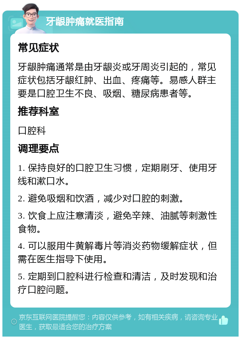 牙龈肿痛就医指南 常见症状 牙龈肿痛通常是由牙龈炎或牙周炎引起的，常见症状包括牙龈红肿、出血、疼痛等。易感人群主要是口腔卫生不良、吸烟、糖尿病患者等。 推荐科室 口腔科 调理要点 1. 保持良好的口腔卫生习惯，定期刷牙、使用牙线和漱口水。 2. 避免吸烟和饮酒，减少对口腔的刺激。 3. 饮食上应注意清淡，避免辛辣、油腻等刺激性食物。 4. 可以服用牛黄解毒片等消炎药物缓解症状，但需在医生指导下使用。 5. 定期到口腔科进行检查和清洁，及时发现和治疗口腔问题。