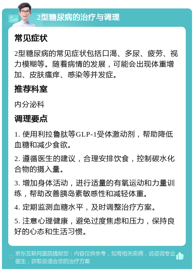 2型糖尿病的治疗与调理 常见症状 2型糖尿病的常见症状包括口渴、多尿、疲劳、视力模糊等。随着病情的发展，可能会出现体重增加、皮肤瘙痒、感染等并发症。 推荐科室 内分泌科 调理要点 1. 使用利拉鲁肽等GLP-1受体激动剂，帮助降低血糖和减少食欲。 2. 遵循医生的建议，合理安排饮食，控制碳水化合物的摄入量。 3. 增加身体活动，进行适量的有氧运动和力量训练，帮助改善胰岛素敏感性和减轻体重。 4. 定期监测血糖水平，及时调整治疗方案。 5. 注意心理健康，避免过度焦虑和压力，保持良好的心态和生活习惯。