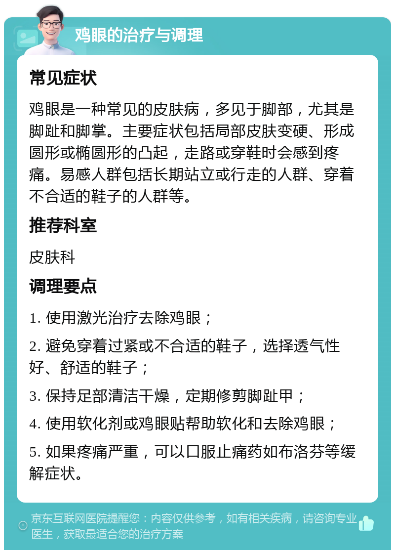 鸡眼的治疗与调理 常见症状 鸡眼是一种常见的皮肤病，多见于脚部，尤其是脚趾和脚掌。主要症状包括局部皮肤变硬、形成圆形或椭圆形的凸起，走路或穿鞋时会感到疼痛。易感人群包括长期站立或行走的人群、穿着不合适的鞋子的人群等。 推荐科室 皮肤科 调理要点 1. 使用激光治疗去除鸡眼； 2. 避免穿着过紧或不合适的鞋子，选择透气性好、舒适的鞋子； 3. 保持足部清洁干燥，定期修剪脚趾甲； 4. 使用软化剂或鸡眼贴帮助软化和去除鸡眼； 5. 如果疼痛严重，可以口服止痛药如布洛芬等缓解症状。