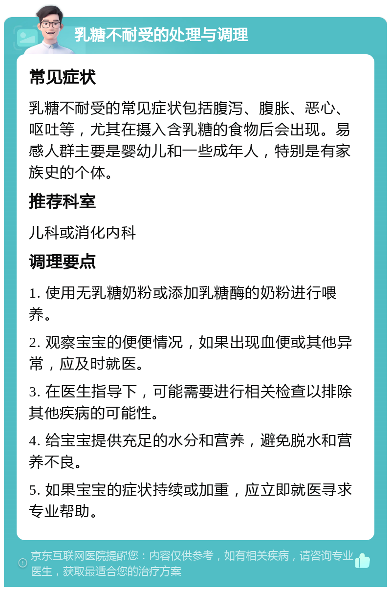 乳糖不耐受的处理与调理 常见症状 乳糖不耐受的常见症状包括腹泻、腹胀、恶心、呕吐等，尤其在摄入含乳糖的食物后会出现。易感人群主要是婴幼儿和一些成年人，特别是有家族史的个体。 推荐科室 儿科或消化内科 调理要点 1. 使用无乳糖奶粉或添加乳糖酶的奶粉进行喂养。 2. 观察宝宝的便便情况，如果出现血便或其他异常，应及时就医。 3. 在医生指导下，可能需要进行相关检查以排除其他疾病的可能性。 4. 给宝宝提供充足的水分和营养，避免脱水和营养不良。 5. 如果宝宝的症状持续或加重，应立即就医寻求专业帮助。