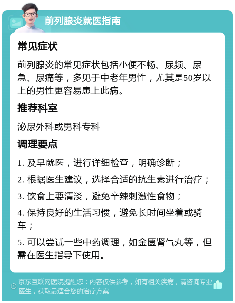 前列腺炎就医指南 常见症状 前列腺炎的常见症状包括小便不畅、尿频、尿急、尿痛等，多见于中老年男性，尤其是50岁以上的男性更容易患上此病。 推荐科室 泌尿外科或男科专科 调理要点 1. 及早就医，进行详细检查，明确诊断； 2. 根据医生建议，选择合适的抗生素进行治疗； 3. 饮食上要清淡，避免辛辣刺激性食物； 4. 保持良好的生活习惯，避免长时间坐着或骑车； 5. 可以尝试一些中药调理，如金匮肾气丸等，但需在医生指导下使用。