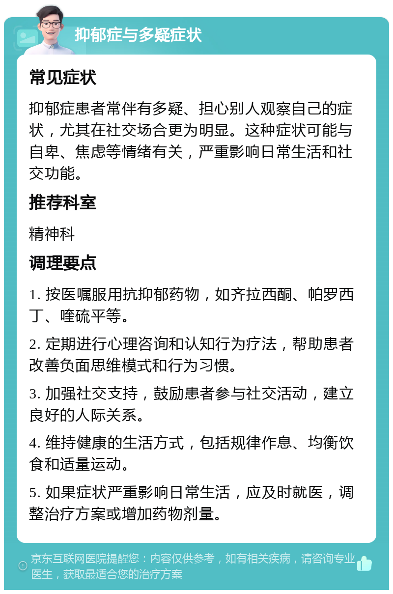 抑郁症与多疑症状 常见症状 抑郁症患者常伴有多疑、担心别人观察自己的症状，尤其在社交场合更为明显。这种症状可能与自卑、焦虑等情绪有关，严重影响日常生活和社交功能。 推荐科室 精神科 调理要点 1. 按医嘱服用抗抑郁药物，如齐拉西酮、帕罗西丁、喹硫平等。 2. 定期进行心理咨询和认知行为疗法，帮助患者改善负面思维模式和行为习惯。 3. 加强社交支持，鼓励患者参与社交活动，建立良好的人际关系。 4. 维持健康的生活方式，包括规律作息、均衡饮食和适量运动。 5. 如果症状严重影响日常生活，应及时就医，调整治疗方案或增加药物剂量。