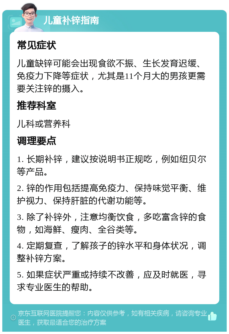 儿童补锌指南 常见症状 儿童缺锌可能会出现食欲不振、生长发育迟缓、免疫力下降等症状，尤其是11个月大的男孩更需要关注锌的摄入。 推荐科室 儿科或营养科 调理要点 1. 长期补锌，建议按说明书正规吃，例如纽贝尔等产品。 2. 锌的作用包括提高免疫力、保持味觉平衡、维护视力、保持肝脏的代谢功能等。 3. 除了补锌外，注意均衡饮食，多吃富含锌的食物，如海鲜、瘦肉、全谷类等。 4. 定期复查，了解孩子的锌水平和身体状况，调整补锌方案。 5. 如果症状严重或持续不改善，应及时就医，寻求专业医生的帮助。