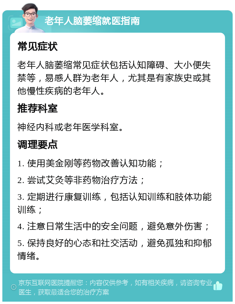 老年人脑萎缩就医指南 常见症状 老年人脑萎缩常见症状包括认知障碍、大小便失禁等，易感人群为老年人，尤其是有家族史或其他慢性疾病的老年人。 推荐科室 神经内科或老年医学科室。 调理要点 1. 使用美金刚等药物改善认知功能； 2. 尝试艾灸等非药物治疗方法； 3. 定期进行康复训练，包括认知训练和肢体功能训练； 4. 注意日常生活中的安全问题，避免意外伤害； 5. 保持良好的心态和社交活动，避免孤独和抑郁情绪。