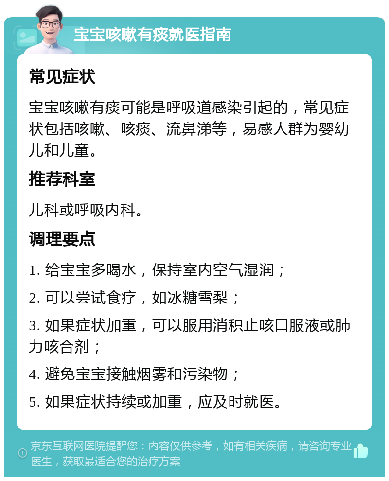 宝宝咳嗽有痰就医指南 常见症状 宝宝咳嗽有痰可能是呼吸道感染引起的，常见症状包括咳嗽、咳痰、流鼻涕等，易感人群为婴幼儿和儿童。 推荐科室 儿科或呼吸内科。 调理要点 1. 给宝宝多喝水，保持室内空气湿润； 2. 可以尝试食疗，如冰糖雪梨； 3. 如果症状加重，可以服用消积止咳口服液或肺力咳合剂； 4. 避免宝宝接触烟雾和污染物； 5. 如果症状持续或加重，应及时就医。