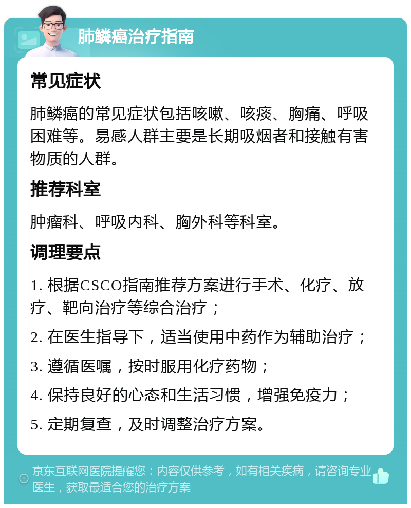 肺鳞癌治疗指南 常见症状 肺鳞癌的常见症状包括咳嗽、咳痰、胸痛、呼吸困难等。易感人群主要是长期吸烟者和接触有害物质的人群。 推荐科室 肿瘤科、呼吸内科、胸外科等科室。 调理要点 1. 根据CSCO指南推荐方案进行手术、化疗、放疗、靶向治疗等综合治疗； 2. 在医生指导下，适当使用中药作为辅助治疗； 3. 遵循医嘱，按时服用化疗药物； 4. 保持良好的心态和生活习惯，增强免疫力； 5. 定期复查，及时调整治疗方案。