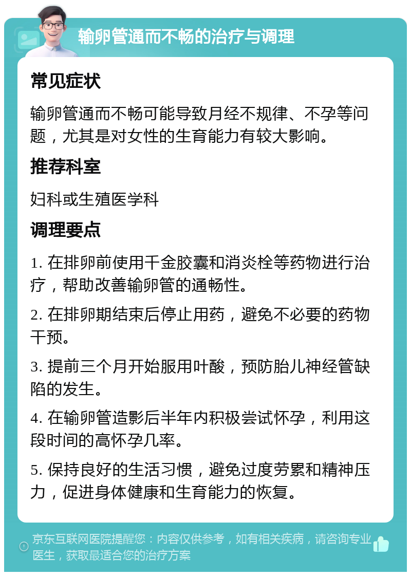 输卵管通而不畅的治疗与调理 常见症状 输卵管通而不畅可能导致月经不规律、不孕等问题，尤其是对女性的生育能力有较大影响。 推荐科室 妇科或生殖医学科 调理要点 1. 在排卵前使用千金胶囊和消炎栓等药物进行治疗，帮助改善输卵管的通畅性。 2. 在排卵期结束后停止用药，避免不必要的药物干预。 3. 提前三个月开始服用叶酸，预防胎儿神经管缺陷的发生。 4. 在输卵管造影后半年内积极尝试怀孕，利用这段时间的高怀孕几率。 5. 保持良好的生活习惯，避免过度劳累和精神压力，促进身体健康和生育能力的恢复。