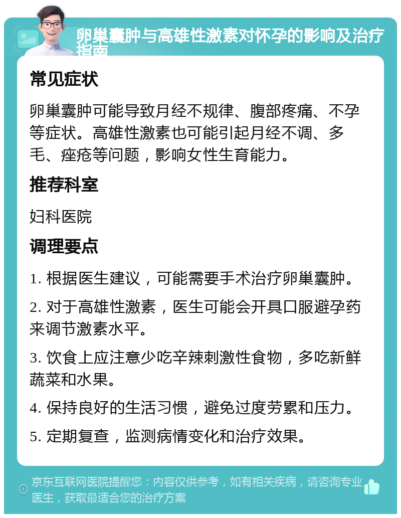 卵巢囊肿与高雄性激素对怀孕的影响及治疗指南 常见症状 卵巢囊肿可能导致月经不规律、腹部疼痛、不孕等症状。高雄性激素也可能引起月经不调、多毛、痤疮等问题，影响女性生育能力。 推荐科室 妇科医院 调理要点 1. 根据医生建议，可能需要手术治疗卵巢囊肿。 2. 对于高雄性激素，医生可能会开具口服避孕药来调节激素水平。 3. 饮食上应注意少吃辛辣刺激性食物，多吃新鲜蔬菜和水果。 4. 保持良好的生活习惯，避免过度劳累和压力。 5. 定期复查，监测病情变化和治疗效果。