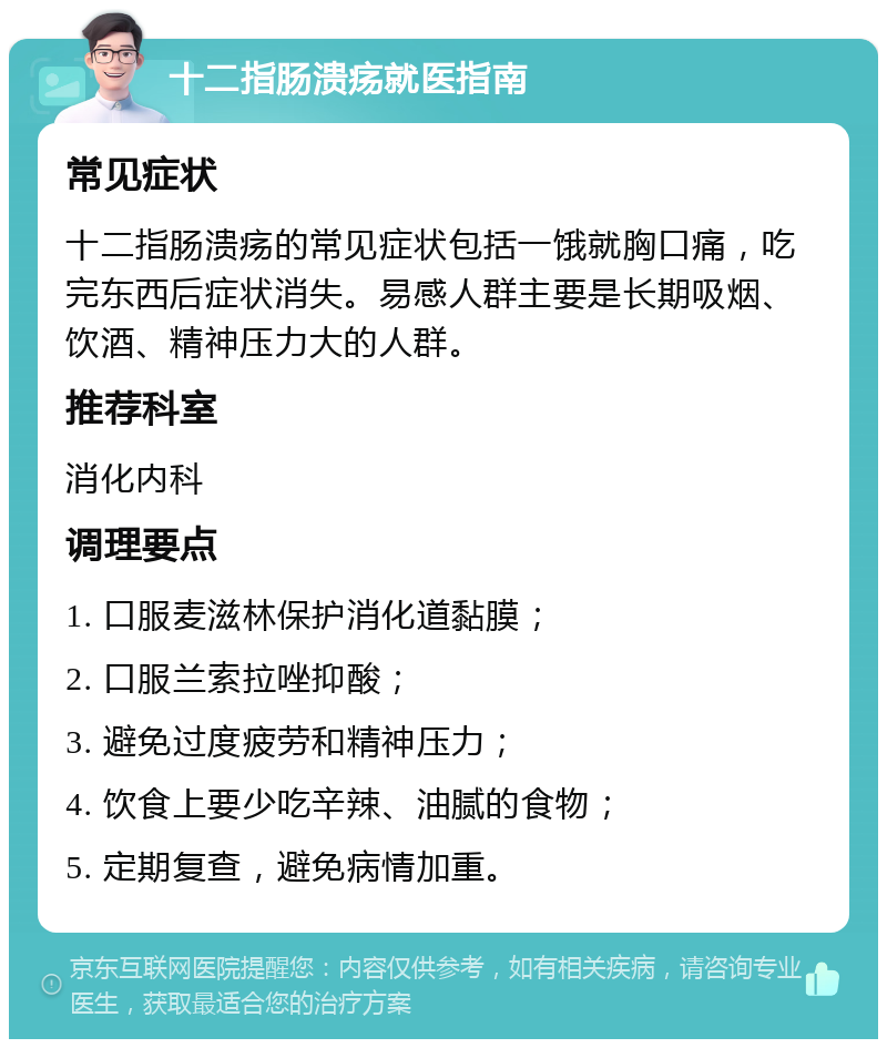 十二指肠溃疡就医指南 常见症状 十二指肠溃疡的常见症状包括一饿就胸口痛，吃完东西后症状消失。易感人群主要是长期吸烟、饮酒、精神压力大的人群。 推荐科室 消化内科 调理要点 1. 口服麦滋林保护消化道黏膜； 2. 口服兰索拉唑抑酸； 3. 避免过度疲劳和精神压力； 4. 饮食上要少吃辛辣、油腻的食物； 5. 定期复查，避免病情加重。