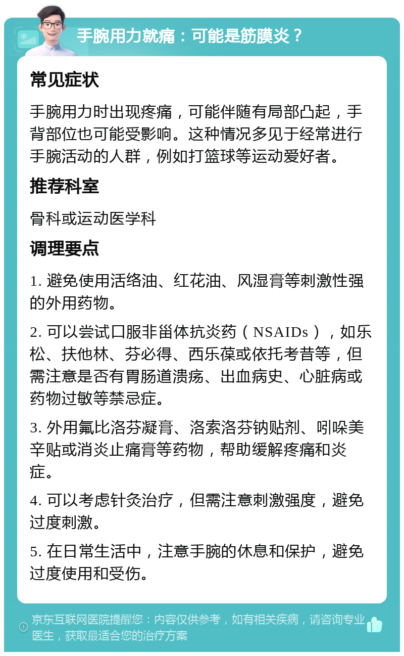 手腕用力就痛：可能是筋膜炎？ 常见症状 手腕用力时出现疼痛，可能伴随有局部凸起，手背部位也可能受影响。这种情况多见于经常进行手腕活动的人群，例如打篮球等运动爱好者。 推荐科室 骨科或运动医学科 调理要点 1. 避免使用活络油、红花油、风湿膏等刺激性强的外用药物。 2. 可以尝试口服非甾体抗炎药（NSAIDs），如乐松、扶他林、芬必得、西乐葆或依托考昔等，但需注意是否有胃肠道溃疡、出血病史、心脏病或药物过敏等禁忌症。 3. 外用氟比洛芬凝膏、洛索洛芬钠贴剂、吲哚美辛贴或消炎止痛膏等药物，帮助缓解疼痛和炎症。 4. 可以考虑针灸治疗，但需注意刺激强度，避免过度刺激。 5. 在日常生活中，注意手腕的休息和保护，避免过度使用和受伤。