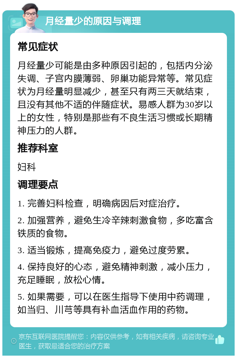 月经量少的原因与调理 常见症状 月经量少可能是由多种原因引起的，包括内分泌失调、子宫内膜薄弱、卵巢功能异常等。常见症状为月经量明显减少，甚至只有两三天就结束，且没有其他不适的伴随症状。易感人群为30岁以上的女性，特别是那些有不良生活习惯或长期精神压力的人群。 推荐科室 妇科 调理要点 1. 完善妇科检查，明确病因后对症治疗。 2. 加强营养，避免生冷辛辣刺激食物，多吃富含铁质的食物。 3. 适当锻炼，提高免疫力，避免过度劳累。 4. 保持良好的心态，避免精神刺激，减小压力，充足睡眠，放松心情。 5. 如果需要，可以在医生指导下使用中药调理，如当归、川芎等具有补血活血作用的药物。