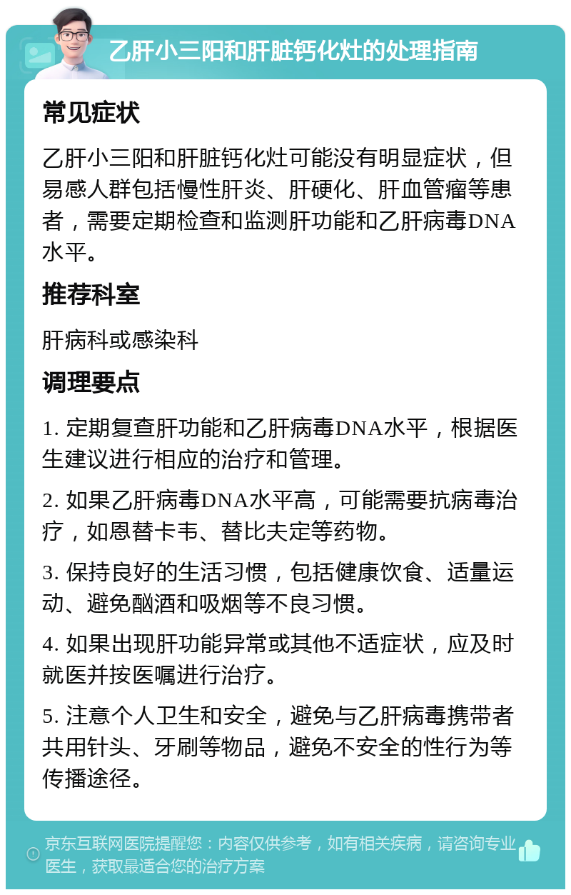 乙肝小三阳和肝脏钙化灶的处理指南 常见症状 乙肝小三阳和肝脏钙化灶可能没有明显症状，但易感人群包括慢性肝炎、肝硬化、肝血管瘤等患者，需要定期检查和监测肝功能和乙肝病毒DNA水平。 推荐科室 肝病科或感染科 调理要点 1. 定期复查肝功能和乙肝病毒DNA水平，根据医生建议进行相应的治疗和管理。 2. 如果乙肝病毒DNA水平高，可能需要抗病毒治疗，如恩替卡韦、替比夫定等药物。 3. 保持良好的生活习惯，包括健康饮食、适量运动、避免酗酒和吸烟等不良习惯。 4. 如果出现肝功能异常或其他不适症状，应及时就医并按医嘱进行治疗。 5. 注意个人卫生和安全，避免与乙肝病毒携带者共用针头、牙刷等物品，避免不安全的性行为等传播途径。