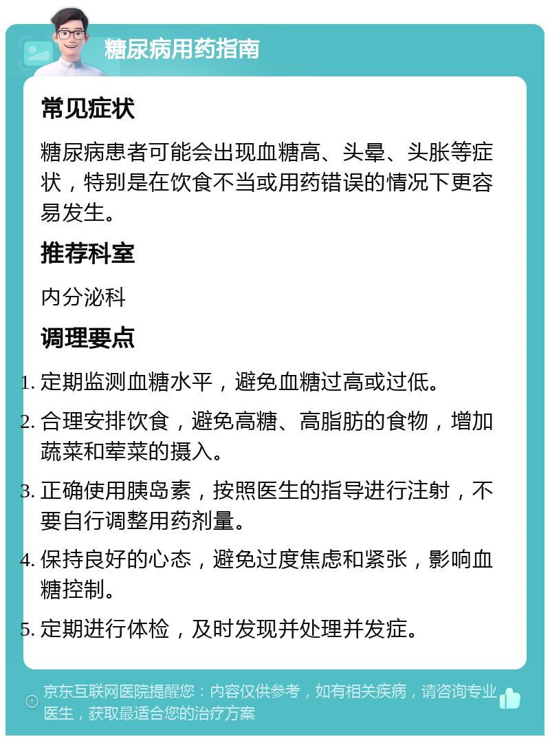 糖尿病用药指南 常见症状 糖尿病患者可能会出现血糖高、头晕、头胀等症状，特别是在饮食不当或用药错误的情况下更容易发生。 推荐科室 内分泌科 调理要点 定期监测血糖水平，避免血糖过高或过低。 合理安排饮食，避免高糖、高脂肪的食物，增加蔬菜和荤菜的摄入。 正确使用胰岛素，按照医生的指导进行注射，不要自行调整用药剂量。 保持良好的心态，避免过度焦虑和紧张，影响血糖控制。 定期进行体检，及时发现并处理并发症。