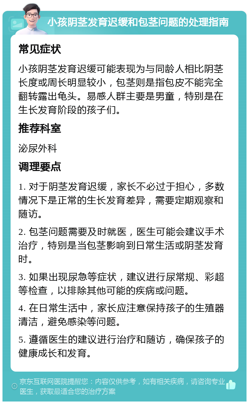 小孩阴茎发育迟缓和包茎问题的处理指南 常见症状 小孩阴茎发育迟缓可能表现为与同龄人相比阴茎长度或周长明显较小，包茎则是指包皮不能完全翻转露出龟头。易感人群主要是男童，特别是在生长发育阶段的孩子们。 推荐科室 泌尿外科 调理要点 1. 对于阴茎发育迟缓，家长不必过于担心，多数情况下是正常的生长发育差异，需要定期观察和随访。 2. 包茎问题需要及时就医，医生可能会建议手术治疗，特别是当包茎影响到日常生活或阴茎发育时。 3. 如果出现尿急等症状，建议进行尿常规、彩超等检查，以排除其他可能的疾病或问题。 4. 在日常生活中，家长应注意保持孩子的生殖器清洁，避免感染等问题。 5. 遵循医生的建议进行治疗和随访，确保孩子的健康成长和发育。