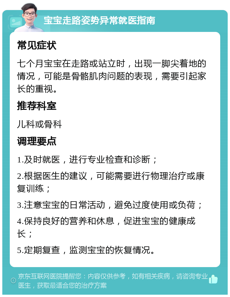 宝宝走路姿势异常就医指南 常见症状 七个月宝宝在走路或站立时，出现一脚尖着地的情况，可能是骨骼肌肉问题的表现，需要引起家长的重视。 推荐科室 儿科或骨科 调理要点 1.及时就医，进行专业检查和诊断； 2.根据医生的建议，可能需要进行物理治疗或康复训练； 3.注意宝宝的日常活动，避免过度使用或负荷； 4.保持良好的营养和休息，促进宝宝的健康成长； 5.定期复查，监测宝宝的恢复情况。