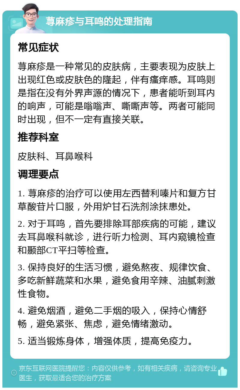 荨麻疹与耳鸣的处理指南 常见症状 荨麻疹是一种常见的皮肤病，主要表现为皮肤上出现红色或皮肤色的隆起，伴有瘙痒感。耳鸣则是指在没有外界声源的情况下，患者能听到耳内的响声，可能是嗡嗡声、嘶嘶声等。两者可能同时出现，但不一定有直接关联。 推荐科室 皮肤科、耳鼻喉科 调理要点 1. 荨麻疹的治疗可以使用左西替利嗪片和复方甘草酸苷片口服，外用炉甘石洗剂涂抹患处。 2. 对于耳鸣，首先要排除耳部疾病的可能，建议去耳鼻喉科就诊，进行听力检测、耳内窥镜检查和颞部CT平扫等检查。 3. 保持良好的生活习惯，避免熬夜、规律饮食、多吃新鲜蔬菜和水果，避免食用辛辣、油腻刺激性食物。 4. 避免烟酒，避免二手烟的吸入，保持心情舒畅，避免紧张、焦虑，避免情绪激动。 5. 适当锻炼身体，增强体质，提高免疫力。