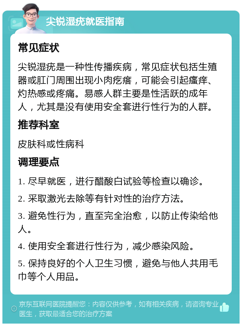 尖锐湿疣就医指南 常见症状 尖锐湿疣是一种性传播疾病，常见症状包括生殖器或肛门周围出现小肉疙瘩，可能会引起瘙痒、灼热感或疼痛。易感人群主要是性活跃的成年人，尤其是没有使用安全套进行性行为的人群。 推荐科室 皮肤科或性病科 调理要点 1. 尽早就医，进行醋酸白试验等检查以确诊。 2. 采取激光去除等有针对性的治疗方法。 3. 避免性行为，直至完全治愈，以防止传染给他人。 4. 使用安全套进行性行为，减少感染风险。 5. 保持良好的个人卫生习惯，避免与他人共用毛巾等个人用品。