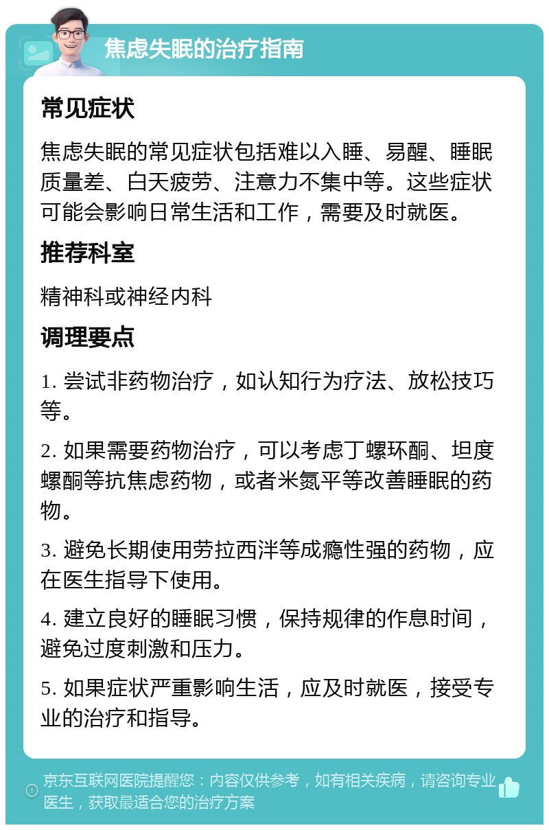 焦虑失眠的治疗指南 常见症状 焦虑失眠的常见症状包括难以入睡、易醒、睡眠质量差、白天疲劳、注意力不集中等。这些症状可能会影响日常生活和工作，需要及时就医。 推荐科室 精神科或神经内科 调理要点 1. 尝试非药物治疗，如认知行为疗法、放松技巧等。 2. 如果需要药物治疗，可以考虑丁螺环酮、坦度螺酮等抗焦虑药物，或者米氮平等改善睡眠的药物。 3. 避免长期使用劳拉西泮等成瘾性强的药物，应在医生指导下使用。 4. 建立良好的睡眠习惯，保持规律的作息时间，避免过度刺激和压力。 5. 如果症状严重影响生活，应及时就医，接受专业的治疗和指导。