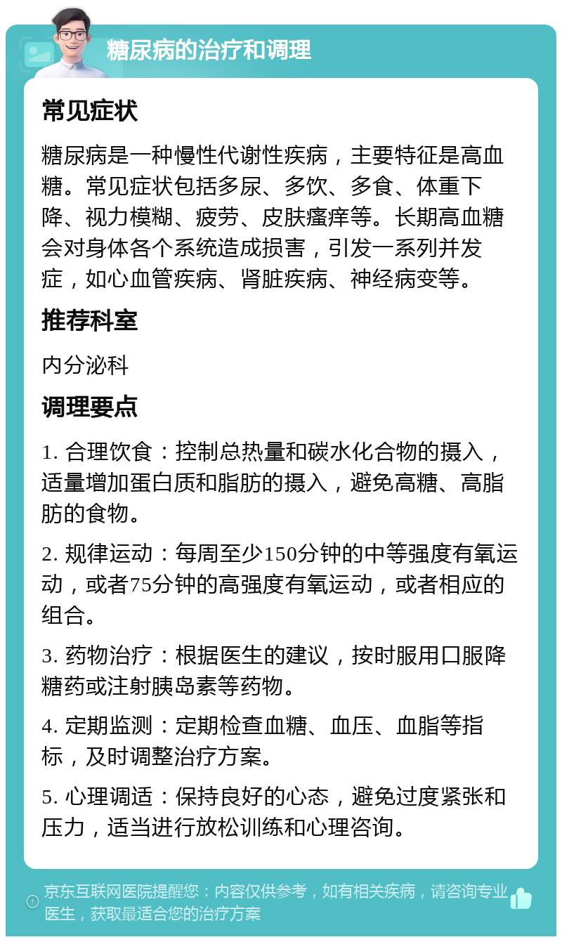 糖尿病的治疗和调理 常见症状 糖尿病是一种慢性代谢性疾病，主要特征是高血糖。常见症状包括多尿、多饮、多食、体重下降、视力模糊、疲劳、皮肤瘙痒等。长期高血糖会对身体各个系统造成损害，引发一系列并发症，如心血管疾病、肾脏疾病、神经病变等。 推荐科室 内分泌科 调理要点 1. 合理饮食：控制总热量和碳水化合物的摄入，适量增加蛋白质和脂肪的摄入，避免高糖、高脂肪的食物。 2. 规律运动：每周至少150分钟的中等强度有氧运动，或者75分钟的高强度有氧运动，或者相应的组合。 3. 药物治疗：根据医生的建议，按时服用口服降糖药或注射胰岛素等药物。 4. 定期监测：定期检查血糖、血压、血脂等指标，及时调整治疗方案。 5. 心理调适：保持良好的心态，避免过度紧张和压力，适当进行放松训练和心理咨询。