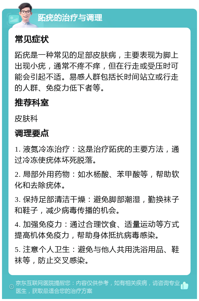 跖疣的治疗与调理 常见症状 跖疣是一种常见的足部皮肤病，主要表现为脚上出现小疣，通常不疼不痒，但在行走或受压时可能会引起不适。易感人群包括长时间站立或行走的人群、免疫力低下者等。 推荐科室 皮肤科 调理要点 1. 液氮冷冻治疗：这是治疗跖疣的主要方法，通过冷冻使疣体坏死脱落。 2. 局部外用药物：如水杨酸、苯甲酸等，帮助软化和去除疣体。 3. 保持足部清洁干燥：避免脚部潮湿，勤换袜子和鞋子，减少病毒传播的机会。 4. 加强免疫力：通过合理饮食、适量运动等方式提高机体免疫力，帮助身体抵抗病毒感染。 5. 注意个人卫生：避免与他人共用洗浴用品、鞋袜等，防止交叉感染。