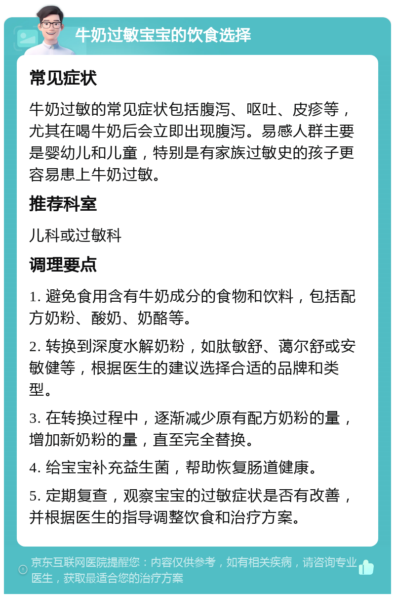 牛奶过敏宝宝的饮食选择 常见症状 牛奶过敏的常见症状包括腹泻、呕吐、皮疹等，尤其在喝牛奶后会立即出现腹泻。易感人群主要是婴幼儿和儿童，特别是有家族过敏史的孩子更容易患上牛奶过敏。 推荐科室 儿科或过敏科 调理要点 1. 避免食用含有牛奶成分的食物和饮料，包括配方奶粉、酸奶、奶酪等。 2. 转换到深度水解奶粉，如肽敏舒、蔼尔舒或安敏健等，根据医生的建议选择合适的品牌和类型。 3. 在转换过程中，逐渐减少原有配方奶粉的量，增加新奶粉的量，直至完全替换。 4. 给宝宝补充益生菌，帮助恢复肠道健康。 5. 定期复查，观察宝宝的过敏症状是否有改善，并根据医生的指导调整饮食和治疗方案。